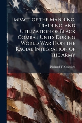 Impact of the Manning, Training, and Utilization of Black Combat Units During World War II on the Racial Integration of the Army by Cranford, Richard T.