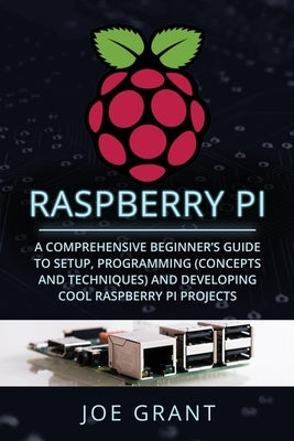 Raspberry Pi: A Comprehensive Beginner's Guide to Setup, Programming (Concepts and Techniques) and Developing Cool Raspberry Pi Proj by Grant, Joe