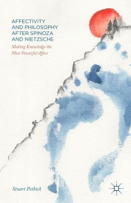 Affectivity and Philosophy After Spinoza and Nietzsche: Making Knowledge the Most Powerful Affect by Pethick, Stuart
