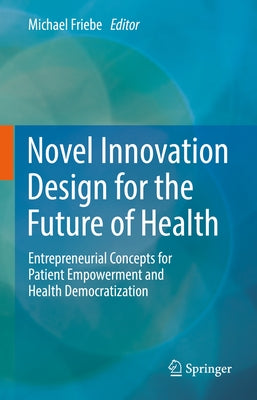 Novel Innovation Design for the Future of Health: Entrepreneurial Concepts for Patient Empowerment and Health Democratization by Friebe, Michael