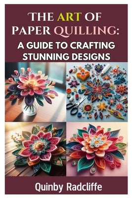 The Art of Paper Quilling: A Guide to Crafting Stunning Designs: A Step-By-Step Journey Into the World of Paper Crafting - From Beginner Basics to Adv by Radcliffe, Quinby