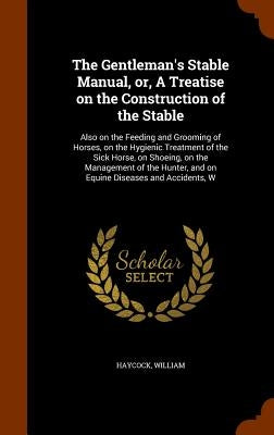 The Gentleman's Stable Manual, or, A Treatise on the Construction of the Stable: Also on the Feeding and Grooming of Horses, on the Hygienic Treatment by Haycock, William