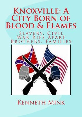 Knoxville: A City Born of Blood & Flames: Slavery, Civil War Rips Apart Brothers, Families by Mink, Kenneth Paul