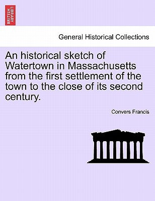 An Historical Sketch of Watertown in Massachusetts from the First Settlement of the Town to the Close of Its Second Century. by Francis, Convers