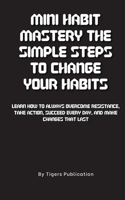 Mini Habit Mastery The Simple Steps To Change Your Habits: Learn How To Always Overcome Resistance, Take Action, Succeed Every Day, And Make Changes T by Publication, Tigers
