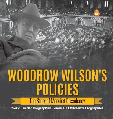 Woodrow Wilson's Policies: The Story of Moralist Presidency World Leader Biographies Grade 6 Children's Biographies by Dissected Lives