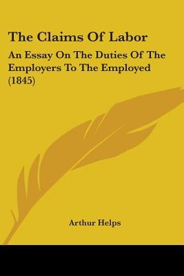 The Claims Of Labor: An Essay On The Duties Of The Employers To The Employed (1845) by Helps, Arthur