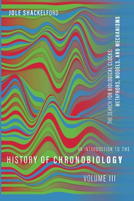 An Introduction to the History of Chronobiology, Volume 3: Metaphors, Models, and Mechanisms by Shackelford, Jole
