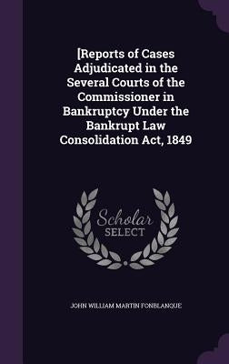 [Reports of Cases Adjudicated in the Several Courts of the Commissioner in Bankruptcy Under the Bankrupt Law Consolidation Act, 1849 by Fonblanque, John William Martin
