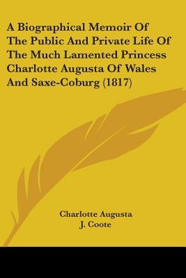 A Biographical Memoir Of The Public And Private Life Of The Much Lamented Princess Charlotte Augusta Of Wales And Saxe-Coburg (1817) by Augusta, Charlotte