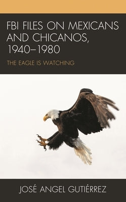 FBI Files on Mexicans and Chicanos, 1940-1980: The Eagle Is Watching by Gutiérrez, José Angel