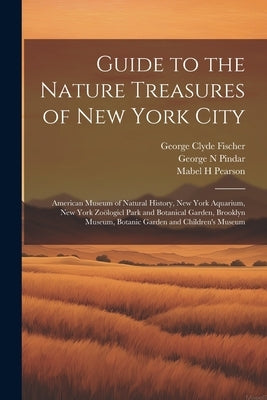 Guide to the Nature Treasures of New York City; American Museum of Natural History, New York Aquarium, New York Zoölogicl Park and Botanical Garden, B by Pindar, George N.