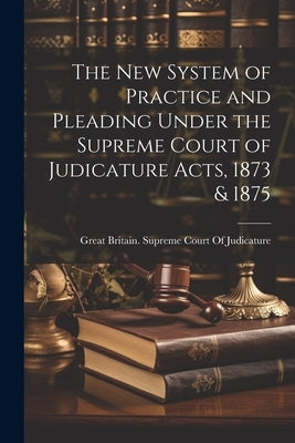 The New System of Practice and Pleading Under the Supreme Court of Judicature Acts, 1873 & 1875 by Great Britain Supreme Court of Judic