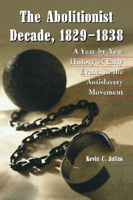 The Abolitionist Decade, 1829-1838: A Year-by-Year History of Early Events in the Antislavery Movement by Julius, Kevin C.