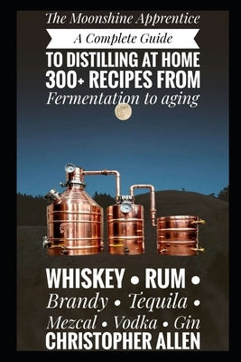 The Moonshine Apprentice: A Complete Guide to Distilling at Home: 300+ Recipes from Fermentation to Aging Whiskey, Rum, Brandy, Tequila, Mezcal, Vodka by Allen, Christopher