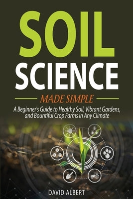 Soil Science Made Simple: A Beginner's Guide to Healthy Soil, Vibrant Gardens, and Bountiful Crop Farms in Any Climate by Albert, David