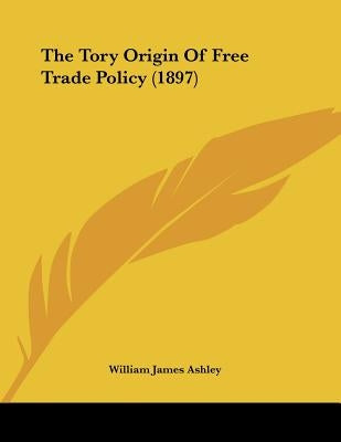 The Tory Origin Of Free Trade Policy (1897) by Ashley, William James