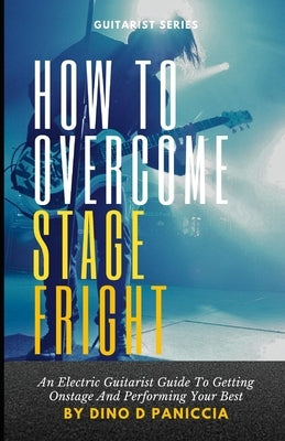 How to Overcome Stage Fright: An Electric Guitarist's Guide to Getting Onstage and Performing by Paniccia, Dino D.