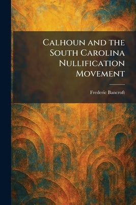 Calhoun and the South Carolina Nullification Movement by Bancroft, Frederic