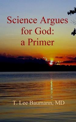 Science Argues for God: a Primer by Baumann, T. Lee