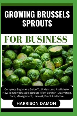 Growing Brussels Sprouts for Business: Complete Beginners Guide To Understand And Master How To Grow Brussels sprouts From Scratch (Cultivation, Care, by Damon, Harrison