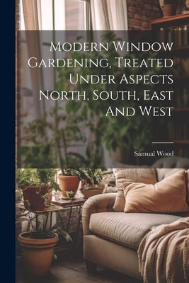Modern Window Gardening, Treated Under Aspects North, South, East And West by Wood, Samual