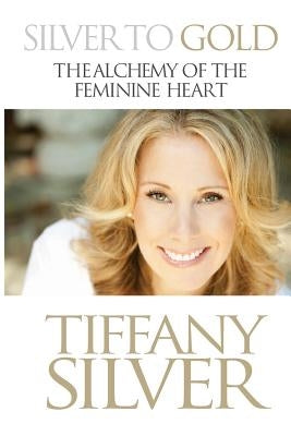 Silver to Gold: The Alchemy of the Feminine Heart by Silver, Tiffany