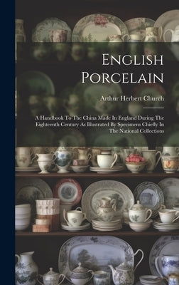 English Porcelain: A Handbook To The China Made In England During The Eighteenth Century As Illustrated By Specimens Chiefly In The Natio by Church, Arthur Herbert
