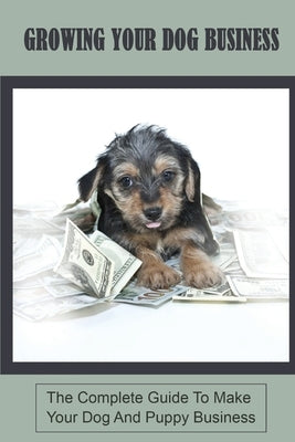Growing Your Dog Business: The Complete Guide To Make Your Dog And Puppy Business: Dog Sitting And Puppy Training Business by Shoumaker, Shannan