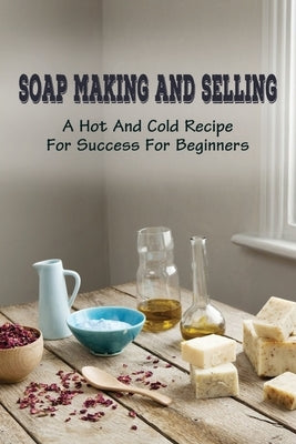 Soap Making And Selling: A Hot And Cold Recipe For Success For Beginners: How To Market Your Soap Business by Lipp, Brice