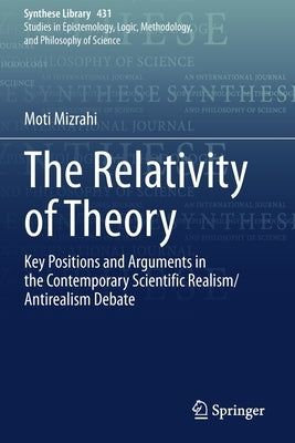 The Relativity of Theory: Key Positions and Arguments in the Contemporary Scientific Realism/Antirealism Debate by Mizrahi, Moti