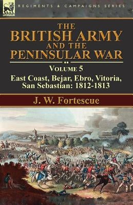 The British Army and the Peninsular War: Volume 5-East Coast, Bejar, Ebro, Vitoria, San Sebastian: 1812-1813 by Fortescue, J. W.