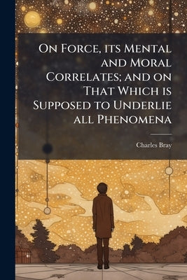 On Force, its Mental and Moral Correlates; and on That Which is Supposed to Underlie all Phenomena: With Speculations on Spiritualism, and Other Abnor by Bray, Charles