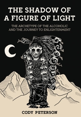 The Shadow of a Figure of Light: The Archetype of the Alcoholic and the Journey to Enlightenment by Peterson, Cody