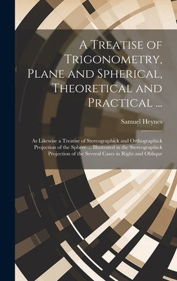 A Treatise of Trigonometry, Plane and Spherical, Theoretical and Practical ...: As Likewise a Treatise of Stereographick and Orthographick Projection by Heynes, Samuel