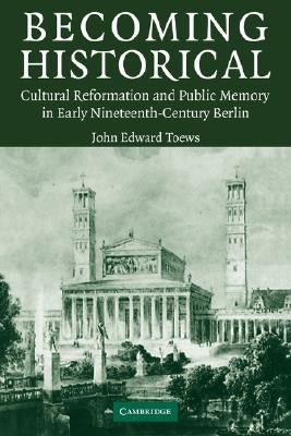 Becoming Historical: Cultural Reformation and Public Memory in Early Nineteenth-Century Berlin by Toews, John Edward