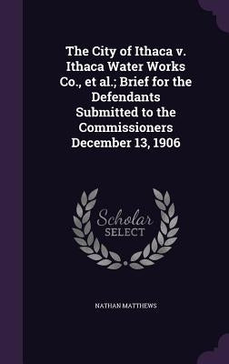 The City of Ithaca v. Ithaca Water Works Co., et al.; Brief for the Defendants Submitted to the Commissioners December 13, 1906 by Matthews, Nathan