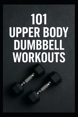 101 Upper Body Dumbbell Workouts: Transform Your Upper Body with Simple, Powerful Dumbbell Routine by Myers, Dominique