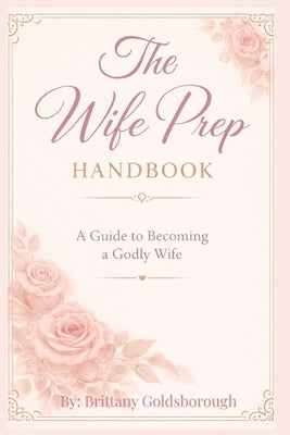 The Wife Prep Handbook: A Guide to Becoming a Godly Wife: A Faith-Centered Guide to Prepare Your Mind, Heart and Life for Marriage by Gold, Brittany