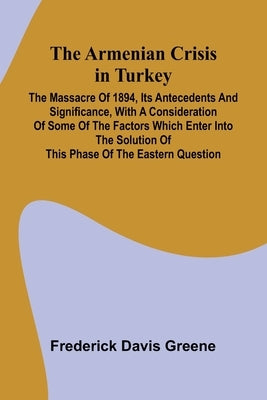 The Armenian Crisis In Turkey; The Massacre Of 1894, Its Antecedents And Significance, With A Consideration Of Some Of The Factors Which Enter Into Th by Greene, Frederick Davis