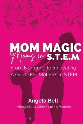 Mom Magic, Moms in STEM: From Nurturing To Innovating: A Guide For Mothers In STEM by Bell, Angela