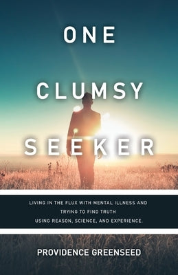 One Clumsy Seeker: Living in the Flux with Mental Illness and Trying to Make Some Sense of Truth Using Reason and Science by Providence Greenseed