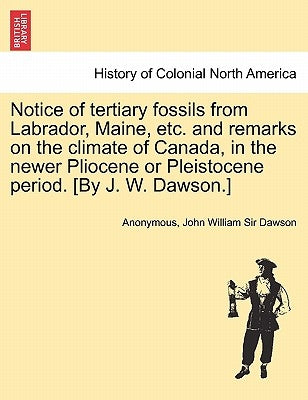 Notice of Tertiary Fossils from Labrador, Maine, Etc. and Remarks on the Climate of Canada, in the Newer Pliocene or Pleistocene Period. [by J. W. Daw by Anonymous