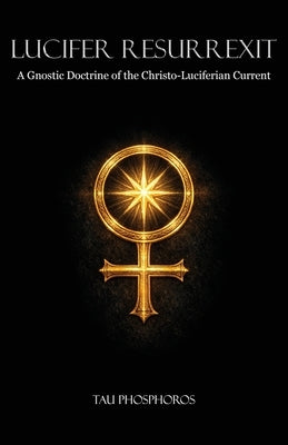 Lucifer Resurrexit: A Gnostic Doctrine of the Christo-Luciferian Current by Phosphoros, Tau