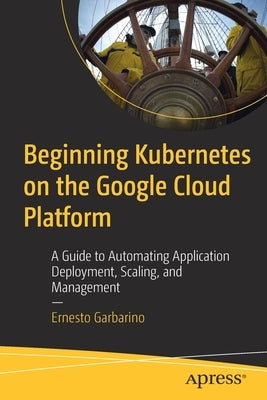 Beginning Kubernetes on the Google Cloud Platform: A Guide to Automating Application Deployment, Scaling, and Management by Garbarino, Ernesto