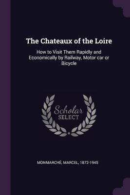 The Chateaux of the Loire: How to Visit Them Rapidly and Economically by Railway, Motor car or Bicycle by Monmarché, Marcel