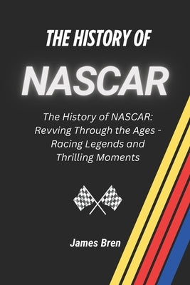 The History of NASCAR: The History of NASCAR: Revving Through the Ages - Racing Legends and Thrilling Moments by Bren, James