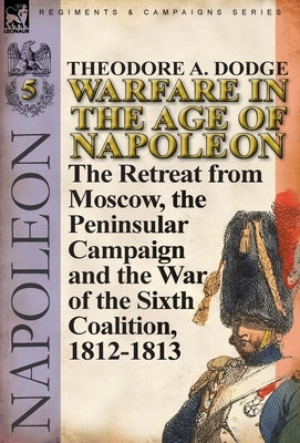 Warfare in the Age of Napoleon-Volume 5: The Retreat from Moscow, the Peninsular Campaign and the War of the Sixth Coalition, 1812-1813 by Dodge, Theodore A.