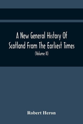 A New General History Of Scotland From The Earliest Times, To The Aera Of The Abolition Of The Hereditary Jurisdictions Of Subjects In Scotland In The by Heron, Robert