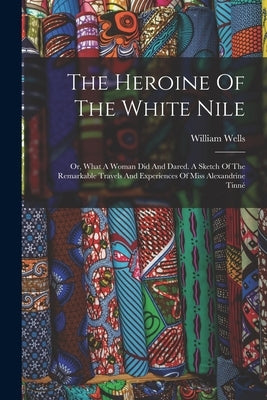 The Heroine Of The White Nile; Or, What A Woman Did And Dared. A Sketch Of The Remarkable Travels And Experiences Of Miss Alexandrine Tinné by Wells, William D. 1907